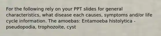 For the following rely on your PPT slides for general characteristics, what disease each causes, symptoms and/or life cycle information. The amoebas: Entamoeba histolytica - pseudopodia, trophozoite, cyst