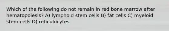 Which of the following do not remain in red bone marrow after hematopoiesis? A) lymphoid stem cells B) fat cells C) myeloid stem cells D) reticulocytes