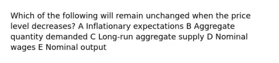 Which of the following will remain unchanged when the price level decreases? A Inflationary expectations B Aggregate quantity demanded C Long-run aggregate supply D Nominal wages E Nominal output