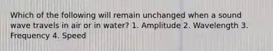 Which of the following will remain unchanged when a sound wave travels in air or in water? 1. Amplitude 2. Wavelength 3. Frequency 4. Speed