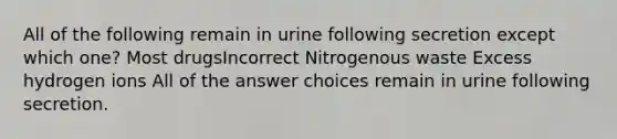 All of the following remain in urine following secretion except which one? Most drugsIncorrect Nitrogenous waste Excess hydrogen ions All of the answer choices remain in urine following secretion.