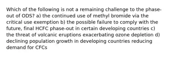 Which of the following is not a remaining challenge to the phase-out of ODS? a) the continued use of methyl bromide via the critical use exemption b) the possible failure to comply with the future, final HCFC phase-out in certain developing countries c) the threat of volcanic eruptions exacerbating ozone depletion d) declining population growth in developing countries reducing demand for CFCs