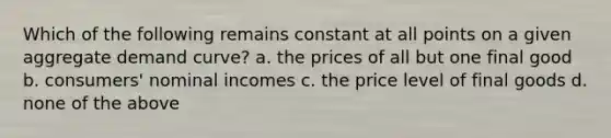 Which of the following remains constant at all points on a given aggregate demand curve? a. the prices of all but one final good b. consumers' nominal incomes c. the price level of final goods d. none of the above