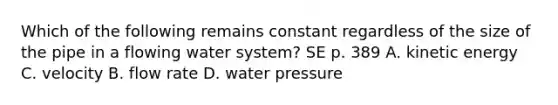 Which of the following remains constant regardless of the size of the pipe in a flowing water system? SE p. 389 A. kinetic energy C. velocity B. flow rate D. water pressure