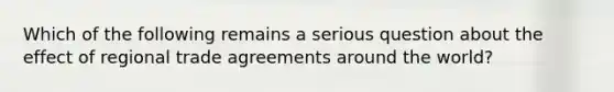 Which of the following remains a serious question about the effect of regional trade agreements around the world?