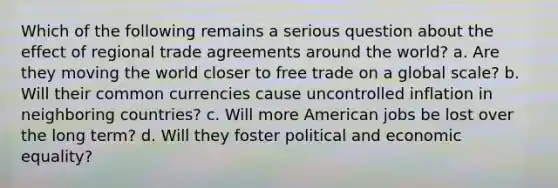 Which of the following remains a serious question about the effect of regional trade agreements around the world? a. Are they moving the world closer to free trade on a global scale? b. Will their common currencies cause uncontrolled inflation in neighboring countries? c. Will more American jobs be lost over the long term? d. Will they foster political and economic equality?