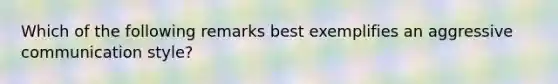 Which of the following remarks best exemplifies an aggressive communication style?