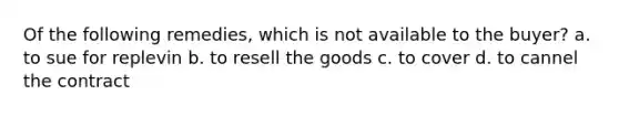 Of the following remedies, which is not available to the buyer? a. to sue for replevin b. to resell the goods c. to cover d. to cannel the contract