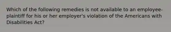 Which of the following remedies is not available to an employee-plaintiff for his or her employer's violation of the Americans with Disabilities Act?