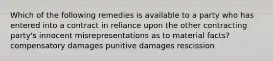 Which of the following remedies is available to a party who has entered into a contract in reliance upon the other contracting party's innocent misrepresentations as to material facts? compensatory damages punitive damages rescission