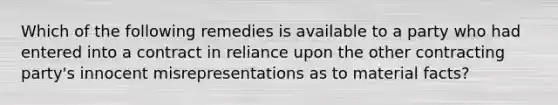 Which of the following remedies is available to a party who had entered into a contract in reliance upon the other contracting party's innocent misrepresentations as to material facts?