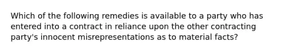 Which of the following remedies is available to a party who has entered into a contract in reliance upon the other contracting party's innocent misrepresentations as to material facts?