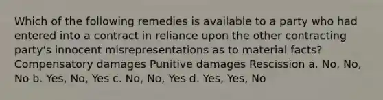 Which of the following remedies is available to a party who had entered into a contract in reliance upon the other contracting party's innocent misrepresentations as to material facts? Compensatory damages Punitive damages Rescission a. No, No, No b. Yes, No, Yes c. No, No, Yes d. Yes, Yes, No