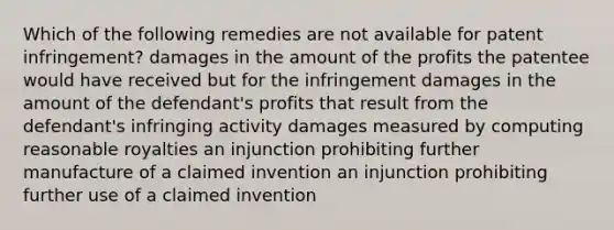 Which of the following remedies are not available for patent infringement? damages in the amount of the profits the patentee would have received but for the infringement damages in the amount of the defendant's profits that result from the defendant's infringing activity damages measured by computing reasonable royalties an injunction prohibiting further manufacture of a claimed invention an injunction prohibiting further use of a claimed invention