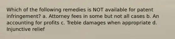 Which of the following remedies is NOT available for patent infringement? a. Attorney fees in some but not all cases b. An accounting for profits c. Treble damages when appropriate d. Injunctive relief