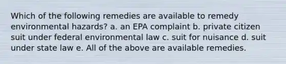 Which of the following remedies are available to remedy environmental hazards? a. an EPA complaint b. private citizen suit under federal environmental law c. suit for nuisance d. suit under state law e. All of the above are available remedies.