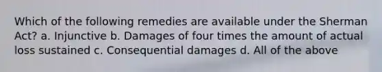 Which of the following remedies are available under the Sherman Act? a. Injunctive b. Damages of four times the amount of actual loss sustained c. Consequential damages d. All of the above