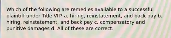 Which of the following are remedies available to a successful plaintiff under Title VII? a. hiring, reinstatement, and back pay b. hiring, reinstatement, and back pay c. compensatory and punitive damages d. All of these are correct.