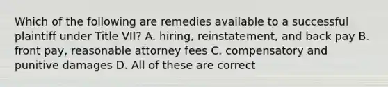 Which of the following are remedies available to a successful plaintiff under Title VII? A. hiring, reinstatement, and back pay B. front pay, reasonable attorney fees C. compensatory and punitive damages D. All of these are correct