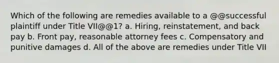 Which of the following are remedies available to a @@successful plaintiff under Title VII@@1? a. Hiring, reinstatement, and back pay b. Front pay, reasonable attorney fees c. Compensatory and punitive damages d. All of the above are remedies under Title VII