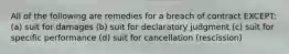 All of the following are remedies for a breach of contract EXCEPT: (a) suit for damages (b) suit for declaratory judgment (c) suit for specific performance (d) suit for cancellation (rescission)
