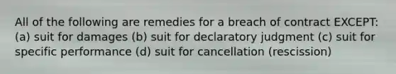 All of the following are remedies for a breach of contract EXCEPT: (a) suit for damages (b) suit for declaratory judgment (c) suit for specific performance (d) suit for cancellation (rescission)