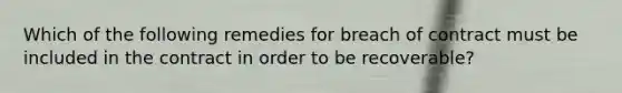 Which of the following remedies for breach of contract must be included in the contract in order to be recoverable?