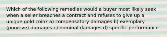 Which of the following remedies would a buyer most likely seek when a seller breaches a contract and refuses to give up a unique gold coin? a) compensatory damages b) exemplary (punitive) damages c) nominal damages d) specific performance