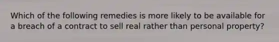 Which of the following remedies is more likely to be available for a breach of a contract to sell real rather than personal property?