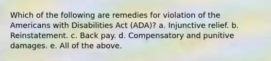 Which of the following are remedies for violation of the Americans with Disabilities Act (ADA)? a. Injunctive relief. b. Reinstatement. c. Back pay. d. Compensatory and punitive damages. e. All of the above.