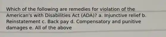 Which of the following are remedies for violation of the American's with Disabilities Act (ADA)? a. Injunctive relief b. Reinstatement c. Back pay d. Compensatory and punitive damages e. All of the above