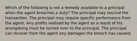 Which of the following is not a remedy available to a principal when the agent breaches a duty? The principal may rescind the transaction. The principal may require specific performance from the agent. Any profits realized by the agent as a result of his wrongdoing must be turned over to the principal. The principal can recover from the agent any damages the breach has caused.