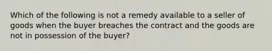 Which of the following is not a remedy available to a seller of goods when the buyer breaches the contract and the goods are not in possession of the buyer?