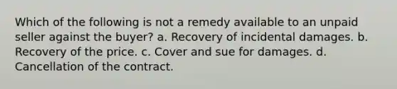 Which of the following is not a remedy available to an unpaid seller against the buyer? a. Recovery of incidental damages. b. Recovery of the price. c. Cover and sue for damages. d. Cancellation of the contract.