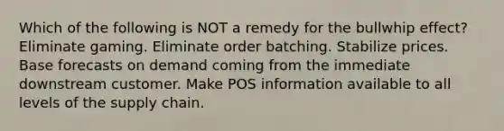 Which of the following is NOT a remedy for the bullwhip effect? Eliminate gaming. Eliminate order batching. Stabilize prices. Base forecasts on demand coming from the immediate downstream customer. Make POS information available to all levels of the supply chain.