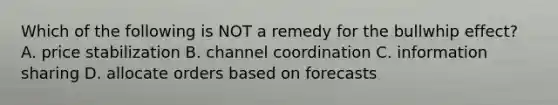 Which of the following is NOT a remedy for the bullwhip​ effect? A. price stabilization B. channel coordination C. information sharing D. allocate orders based on forecasts