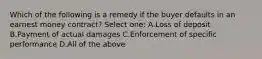 Which of the following is a remedy if the buyer defaults in an earnest money contract? Select one: A.Loss of deposit B.Payment of actual damages C.Enforcement of specific performance D.All of the above