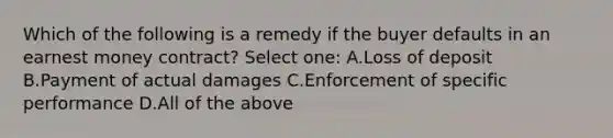 Which of the following is a remedy if the buyer defaults in an earnest money contract? Select one: A.Loss of deposit B.Payment of actual damages C.Enforcement of specific performance D.All of the above