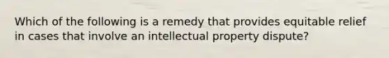 Which of the following is a remedy that provides equitable relief in cases that involve an intellectual property dispute?