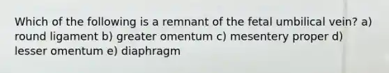 Which of the following is a remnant of the fetal umbilical vein? a) round ligament b) greater omentum c) mesentery proper d) lesser omentum e) diaphragm