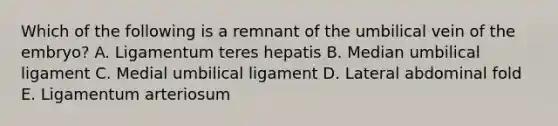 Which of the following is a remnant of the umbilical vein of the embryo? A. Ligamentum teres hepatis B. Median umbilical ligament C. Medial umbilical ligament D. Lateral abdominal fold E. Ligamentum arteriosum