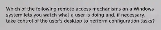 Which of the following remote access mechanisms on a Windows system lets you watch what a user is doing and, if necessary, take control of the user's desktop to perform configuration tasks?