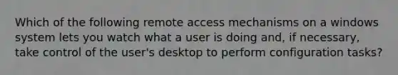 Which of the following remote access mechanisms on a windows system lets you watch what a user is doing and, if necessary, take control of the user's desktop to perform configuration tasks?