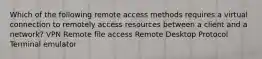 Which of the following remote access methods requires a virtual connection to remotely access resources between a client and a network? VPN Remote file access Remote Desktop Protocol Terminal emulator