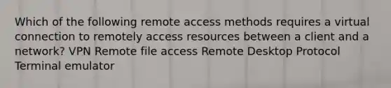 Which of the following remote access methods requires a virtual connection to remotely access resources between a client and a network? VPN Remote file access Remote Desktop Protocol Terminal emulator