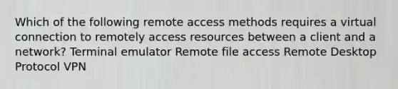 Which of the following remote access methods requires a virtual connection to remotely access resources between a client and a network? Terminal emulator Remote file access Remote Desktop Protocol VPN