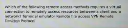 Which of the following remote access methods requires a virtual connection to remotely access resources between a client and a network? Terminal emulator Remote file access VPN Remote Desktop Protocol