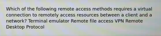 Which of the following remote access methods requires a virtual connection to remotely access resources between a client and a network? Terminal emulator Remote file access VPN Remote Desktop Protocol