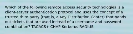 Which of the following remote access security technologies is a client-server authentication protocol and uses the concept of a trusted third party (that is, a Key Distribution Center) that hands out tickets that are used instead of a username and password combination? TACACS+ CHAP Kerberos RADIUS