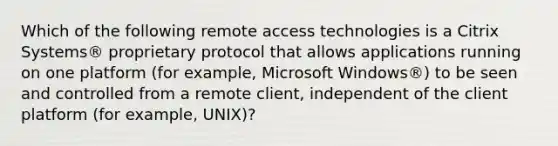 Which of the following remote access technologies is a Citrix Systems® proprietary protocol that allows applications running on one platform (for example, Microsoft Windows®) to be seen and controlled from a remote client, independent of the client platform (for example, UNIX)?